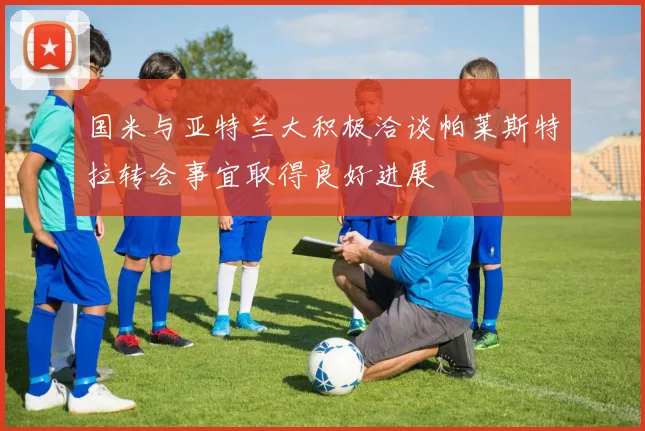 国米与亚特兰大积极洽谈帕莱斯特拉转会事宜取得良好进展