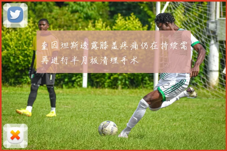 奎因坦斯透露膝盖疼痛仍在持续需再进行半月板清理手术