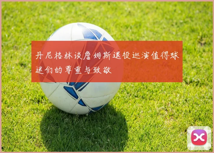 丹尼格林谈詹姆斯退役巡演值得球迷们的尊重与致敬