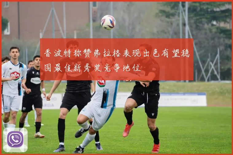 香波特称赞弗拉格表现出色有望稳固最佳新秀奖竞争地位