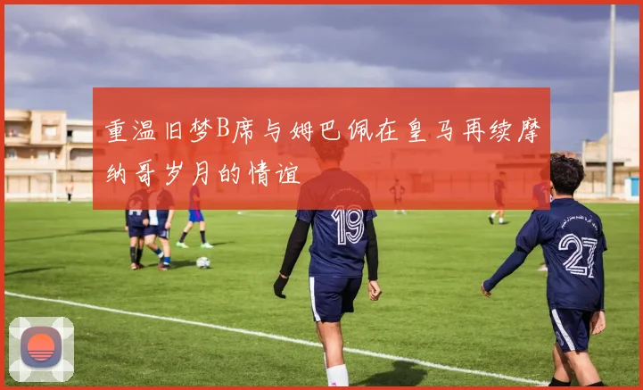 重温旧梦B席与姆巴佩在皇马再续摩纳哥岁月的情谊