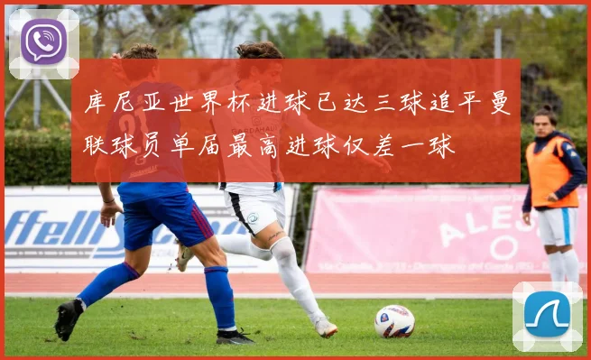 库尼亚世界杯进球已达三球追平曼联球员单届最高进球仅差一球