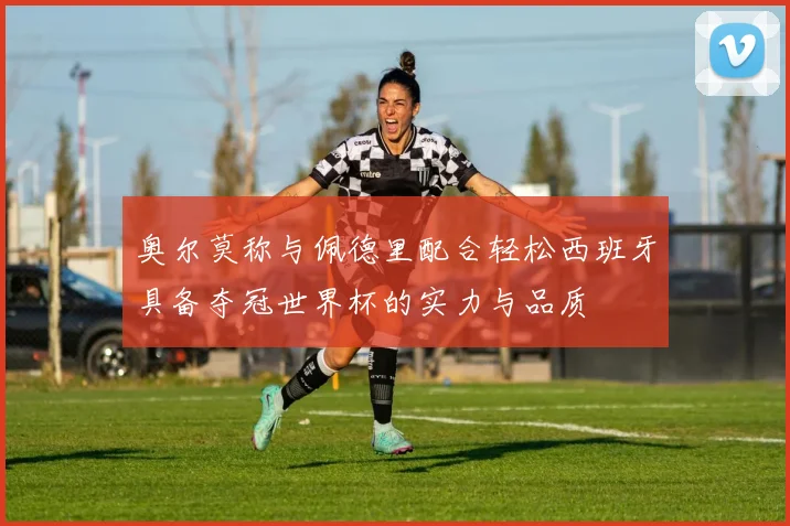奥尔莫称与佩德里配合轻松西班牙具备夺冠世界杯的实力与品质