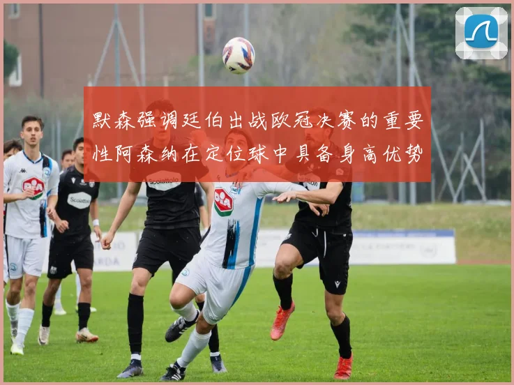 默森强调廷伯出战欧冠决赛的重要性阿森纳在定位球中具备身高优势