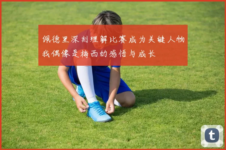 佩德里深刻理解比赛成为关键人物我偶像是梅西的感悟与成长