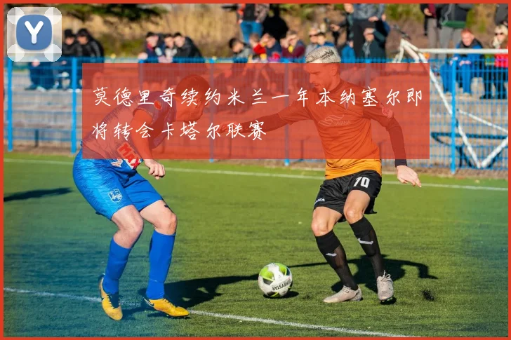 莫德里奇续约米兰一年本纳塞尔即将转会卡塔尔联赛