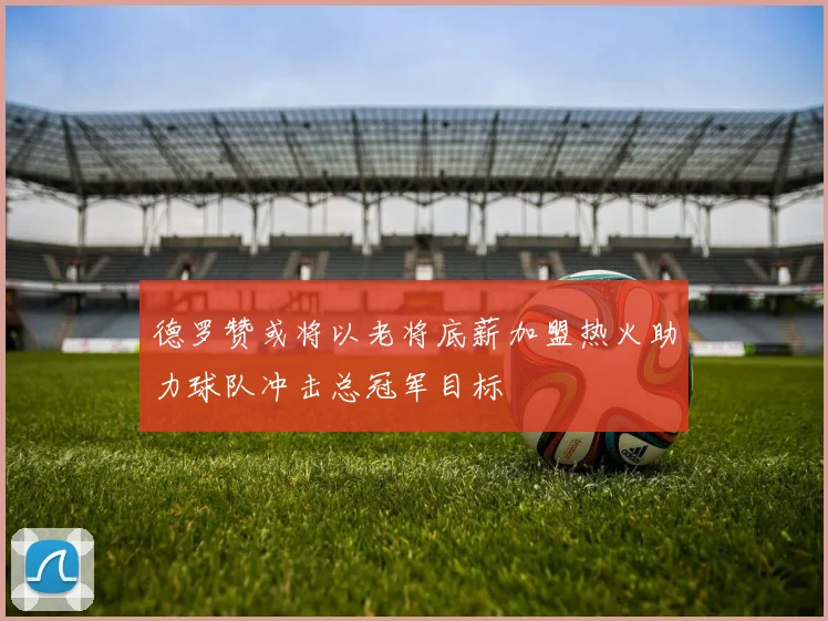 德罗赞或将以老将底薪加盟热火助力球队冲击总冠军目标