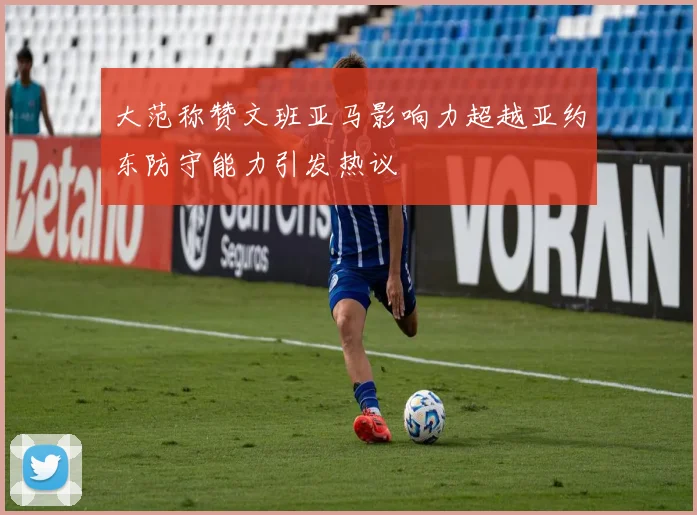大范称赞文班亚马影响力超越亚约东防守能力引发热议
