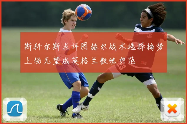 斯科尔斯点评图赫尔战术选择梅努上场无望成英格兰教练典范