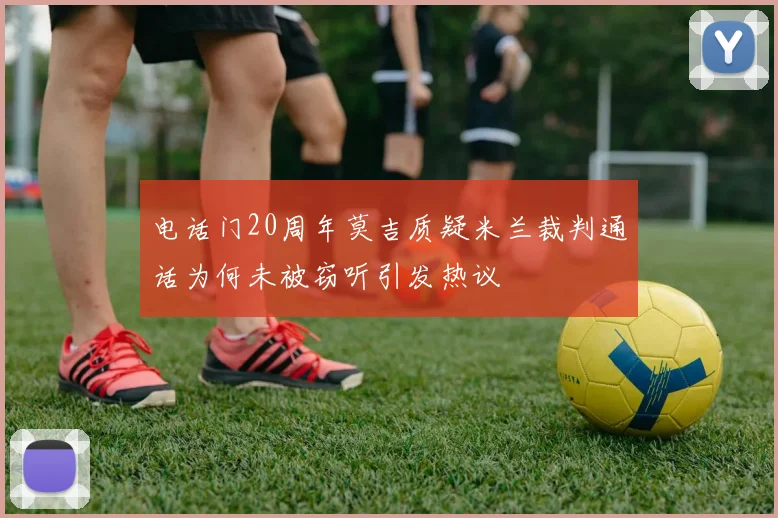 电话门20周年莫吉质疑米兰裁判通话为何未被窃听引发热议