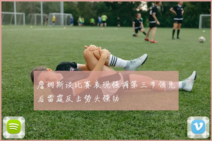 詹姆斯谈比赛表现强调第三节领先后雷霆反击势头强劲