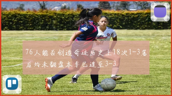 76人能否创造奇迹历史上18次1-3落后均未翻盘本季已追至3-3