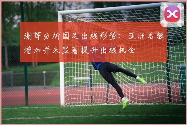谢晖分析国足出线形势：亚洲名额增加并未显著提升出线机会
